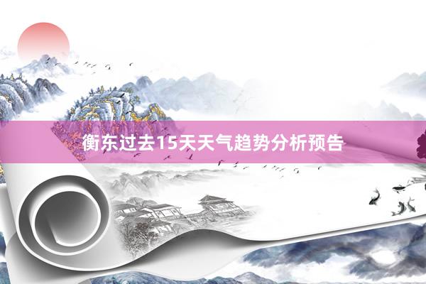 衡东过去15天天气趋势分析预告